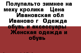 Полупальто зимнее на меху кролика › Цена ­ 650 - Ивановская обл., Иваново г. Одежда, обувь и аксессуары » Женская одежда и обувь   